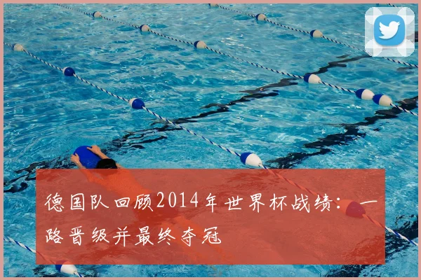 德国队回顾2014年世界杯战绩:一路晋级并最终夺冠