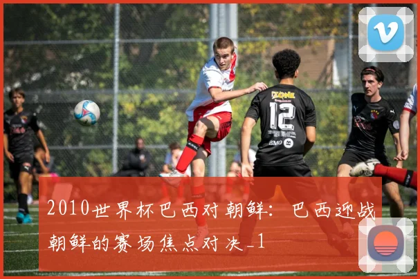 2010世界杯巴西对朝鲜:巴西迎战朝鲜的赛场焦点对决_1