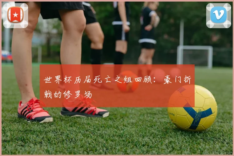 世界杯历届死亡之组回顾:豪门折戟的修罗场