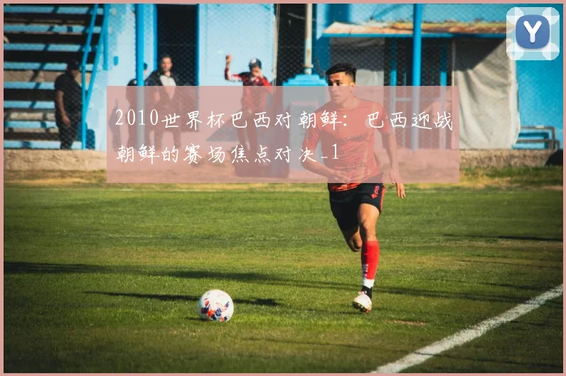 2010世界杯巴西对朝鲜:巴西迎战朝鲜的赛场焦点对决_1