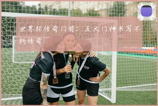 世界杯传奇门将：五大门神书写不朽传奇